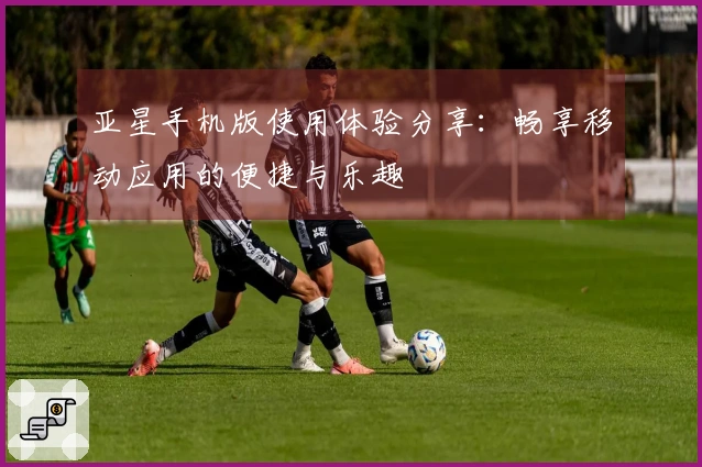 亚星手机版使用体验分享：畅享移动应用的便捷与乐趣