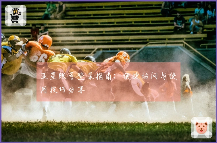 亚星账号登录指南：便捷访问与使用技巧分享