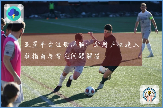 亚星平台注册详解:新用户快速入驻指南与常见问题解答