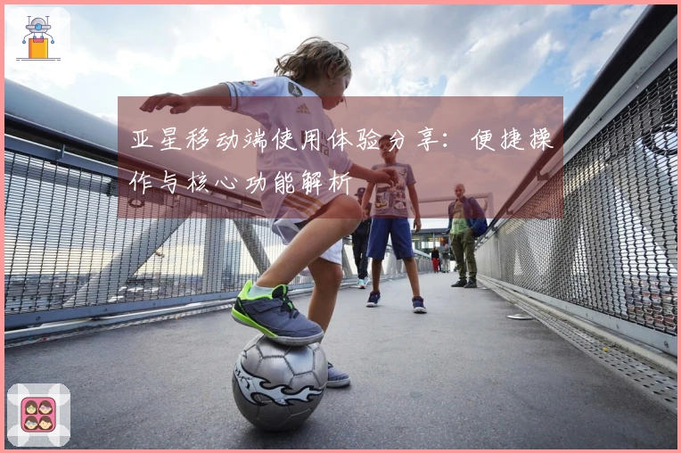 亚星移动端使用体验分享：便捷操作与核心功能解析