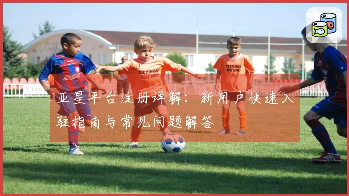 亚星平台注册详解：新用户快速入驻指南与常见问题解答